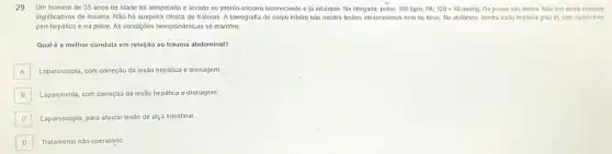 29 Um homem de 35 anos de idade fol atropelado e levado ao pronto-socorro inconsciente e ja intubado. Na chegada:pulso: 100 bpm; PA: 120times 80mmHg Os pulsos são cheios Nao tem sinals externos
significativos de trauma. Não há suspelta clinica de fraturas A tomografia de corpo Intelro não mostra lesóes intracranlana nem no torax, No abdómen, mostra lesão hepatica grau III, com liquido livie
peri-hepático e na pelve As condigóes hemodinamicas se mantem.
Qual é a melhor conduta em relação ao trauma abdominal?
A Laparoscopla, com correção da lesão hepática e drenagem.
B Laparotomia, com correção da lesão hepática e drenagem.
C Laparoscopia, para afastar lesão de alça intestinal. C
D Tratamento nào operatório