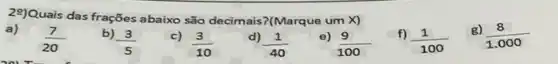 29)Quais das frações abaixo são decimais?(Marque um x)
a) (7)/(20)
b)
(3)/(5)
c)
(3)/(10)
d) (1)/(40)
e) 9
(9)/(100)
f)
(1)/(100)
g)
(8)/(1.000)