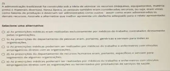 2)
A administração tradicional fol construlda sob a idela de otimizar os (máquinas, equipamentos matéria-
prima e materials diversos)época, as pessoas também eram consideradas recursos vistas
como fatores de produção e deveriam ser administr adas como custos - assim como eram administrados os
demais recursos. Assinale a apresenta um desfecho adequado para o relato apresentado:
Selecione uma alternativa:
médicas eram realizadas exclusivamente por médicos do trabalho contratados diretamente
pelas organizaçōes.
b) As prescriçoes do departamento de pessoas eram, portanto, genéricas e serviam para todas as
organizaçōes.
c) As prescriçoes médicas poderiam ser realizadas por médicos do trabalho e enfermeiros com vinculos
empregaticios diretos com as organizaçōes.
d) As prescriçoes do departamento de recursos humanos eram, portanto especificas e serviam para
segmentos de algumas organizaçōes.
e) As prescriçoes médicas poderiam ser realizadas por médicos do trabalho e enfermeiros com vinculos
empregaticios diretos com as organizaçōes ou terceirizados por prestadores de serviços de saúde.