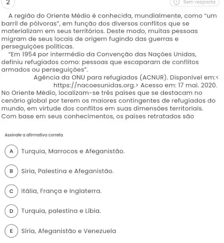 2
A região do Oriente Médio é conhecida mundialmente, como "um
barril de pólvoras ", em função dos diversos conflitos que se
materializam em seus territórios. Deste modo, muitas pessoas
migram de seus locais de origem fugindo das guerras e
perseguições políticas.
"Em 1954 por intermédio da Convenção das Nações Unidas,
definiu refugiados como: pessoas que escaparam de conflitos
armados ou perseguiçoes".
Agência da ONU para refugiados (ACNUR). Disponível em:<
https://nacoesunidas .org.) Acesso em: 17 mai. 2020.
No Oriente Média , localizam-se três países que se destacam no
cenário global por terem os maiores contingentes de refugiados do
mundo, em virtude dos conflitos em suas dimensões territoriais.
Com base em seus conhecimentos, os países retratados são
Assinale a afirmativa correta
A Turquia, Marrocos e Afeganistão. rr
B Síria, Palestina e Afeganistão.
C Itália, França e Inglaterra.
D Turquia, palestina e Libia.
E Síria, Afeganistão e Venezuela