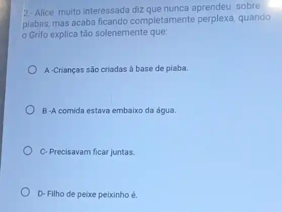 2-Alice muito interessada diz que nunca aprendeu sobre
piabas, mas acaba ficando completam ente perplexa, quando
Grifo explica tão solenemente que:
A -Crianças são criadas à base de piaba.
B-A comida estava embaixo da água.
C-Precisavam ficar juntas.
D- Filho de peixe peixinho é.