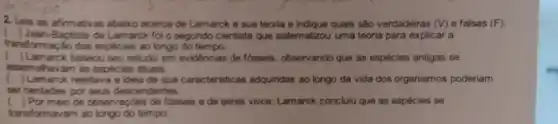 2.Leia as afirmativas abaixo acerca de Lamarck e sua teoria e indique quais são verdadeiras (V) e falsas (F)
transformação das espécies ao longo do tempo.
) Jean Baptiste de Lamarck for o segundo cientista que sistematizou uma teoria para explicar a
c ) Lamarck baseou seu estudo em evidéncias de fosseis, observando que as espécies antigas se
assemehavam as espécies atuais.
c ) Lamarck rejeitave ) a ideia de que caracteristicas adquiridas ao longo da vida dos organismos poderiam
ser herdadas por seus descendentes.
) Por meio de coservaçbes de fosseis e de seres vivos Lamarck conclulu que as espécies se
transformavam ao longo do tempo.