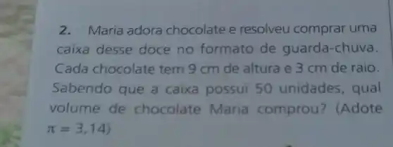 2.Maria adora chocolate e resolveu comprar uma
caixa desse doce no formato de guarda-chuva.
Cada chocolate tem 9 cm de altura e 3 cm de raio.
Sabendo que a caixa possui 50 unidades, qual
volume de chocolate Maria comprou ? (Adote
pi =3,14)