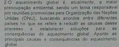 2-O aqueclmento global e, atualmente, a maior
preocupação ambiental sendo um tema responsivel
por reuniōes promovidas pela Organizaç8o das
Unidas (ONU) buscando acordos entre diferentes
palses no que se refere a reduzir as causan desso
processo 6 estabelecer soluçóen para . as
consequências do as
principais causas e consequenciar do aquecimento
global.