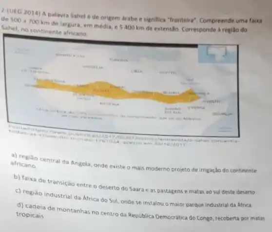 2-(UEG 2014) A palavra Sahel é de origem drabe e significa "fronteira"Compreende uma faixa
de 500 a 700 km de largura, em média, e 5400 km de extensão. Corresponde a regiao do
Sahel, no continente africano
todas-a 017/02/07/mun do/e ntre vist 3/0 -sahe l-con centras
1761024. a cesso e m 30/10/2017.
africano. africano central da Angola onde existe o mais moderno projeto de irrigação do continente
b) faixa de transição entre o deserto do Saara e as pastagens e matas ao sul deste deserto.
c) região industrial da África do Sul, onde se instalou o maior parque industrial da Africa.
d) cadeia de montanhas no centro da República Democrática do Congo, recoberta por matas
tropicais