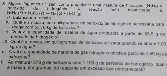 3) Alguns foguetes utilizam como propelente uma mistura de hidrazina (N_(2)H_(4)) e
peróxido de hidrogênio.	reação não balanceada é:
N_(2)H_(4)(l)+H_(2)O_(2)(l)arrow N_(2)(g)+H_(2)O(g)
a) balancear a reação
b) Qualé a massa, em quilogramas, de peróxido de hidrogênio necessária para
reagir com 53,76 kg de hidrazina?
c) Qual é a quantidade de matéria de água produzida a partir de 93,5 g de
peróxido de hidrogênio?
d) Qualé a massa, em quilogramas, de hidrazina utilizada quando se obtém 7 ,oo
kg de água?
e) Qualé a quantidade de matéria de gás nitrogênio obtida a partir de 0,80 kg de
hidrazina?
Ao misturar 576 g de hidrazina com 1190 g de peróxido de hidrogênio, qual
a massa, em gramas, do reagente em excesso que permanecerá?