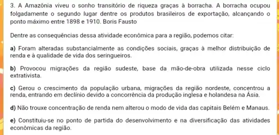 3. A Amazônia viveu o sonho transitório de riqueza graças à borracha . A borracha ocupou
folgadamente o segundo lugar dentre os produtos brasileiros de exportação, alcançando o
ponto máximo entre 1898 e 1910. Boris Fausto
Dentre as consequências dessa atividade econômica para a região, podemos citar:
a) Foram alteradas substancialmente as condições sociais, graças à melhor distribuição de
renda e à qualidade de vida dos seringueiros.
b) Provocou migrações da região sudeste, base da mão-de-obra utilizada nesse ciclo
extrativista.
c) Gerou o crescimento da população urbana , migrações da região nordeste , concentrou a
renda, entrando em declínio devido a concorrência da produção inglesa e holandesa na Ásia.
d) Não trouxe concentração de renda nem alterou o modo de vida das capitais Belém e Manaus.
e) Constituiu-se no ponto de partida do desenvolvimento e na diversificação das atividades
econômicas da região.