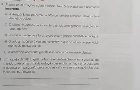 3. Analise as afirmações sobre o bioma Amazônia e assinale a alternativa
incorreta.
a) A Amazônia ocupa cerca de 40%  do território brasileiro, além da área
de outros países.
b) clima da Amazônia é quente e úmido sem grandes variações ao
longo do ano.
C) s rios amazônicos são extensos e com grande quantidade de água.
d) solo amazônico é rico em nutrientes, o que possibilita o desenvolvi-
mento de muitas plantas.
e) A Amazônia apresenta grande diversidade de animais e plantas.
4. Em agosto de 2019, queimadas na Amazônia chamaram a atenção do
mundo para o risco da devastação desse bioma Faça uma pesquisa
e escreva um parágrafo discutindo as causas e as consequências dos
incêndios na Amazônia.
__