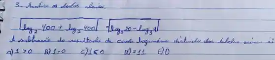 3. Analise as dedos alaixo:
[
log _(2) 400+log _(2) 400 sqrt(log _(3) 20-log _(3) 4)
]
A sultracáo do resultade de cada logandino distindo dos bilelas acima és
a) 1>0 
B) 1=0 
c) 150
D) =11 
E) 0