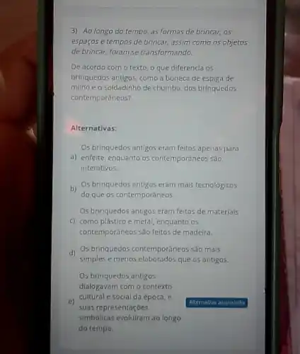 3) Ao longo do tempo, as formas de brincar, 05
espaços e tempos de brincar, assim como os objetos
de brincar, foram se transformando.
De acordo com o texto, o que diferencla os
brinquedos antigos, como a boneca de espiga de
millho e o soldadinho de chumbo, dos brinquedos
contemporâneos?
Alternativas:
Os brinquedos antigos eram feitos apenas para
a) enfelte, enquanto os contemporâneos são
interativos.
b)
Os brinquedos antigos eram mais tecnológicos
do que os contemporâneos
Os brinquedos antigos eram feitos de materlais
c) como plástico e metal, enquanto os
contemporâneos são feitos de madeira.
d)
Os brinquedos contemporáneos são mais
simples e menos elaborados que os antigos.
Os brinquedos antigos
dialogavam com o contexto
e)
suas representaçōes
cultural e social da época, e
simbólicas evoluiram ao longo
do tempo