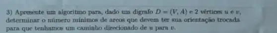 3) Apresente um algoritmo para, dado um digrafo D=(V,A) e 2 vértices u ev.
determinar o número minimos de arcos que devem ter sua orientação trocada
para que tenhamos um caminho direcionado de u para v.