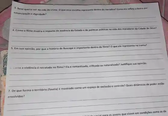 3. Bené queria sair da vida do crime O que essa escolha representa dentro da narrativa?Como ela reflete a busca por
emancipação e dignidade?
__
Como	ausência do Estado e
__
disappointed
__
__
7. De que forma o território (favela) é mostrado como um espaço
envolvidas?
__