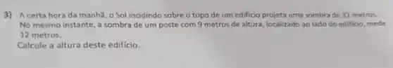 3) A certa hora da manhã, 0 Sol incidindo sobre o topo de um edificio projeta uma sombra de 32 metros.
No mesmo instante, a sombra de um poste com 9 metros de altura, localizado ao lado do edificio, mede
12 metros.
Calcule a altura deste edificio.