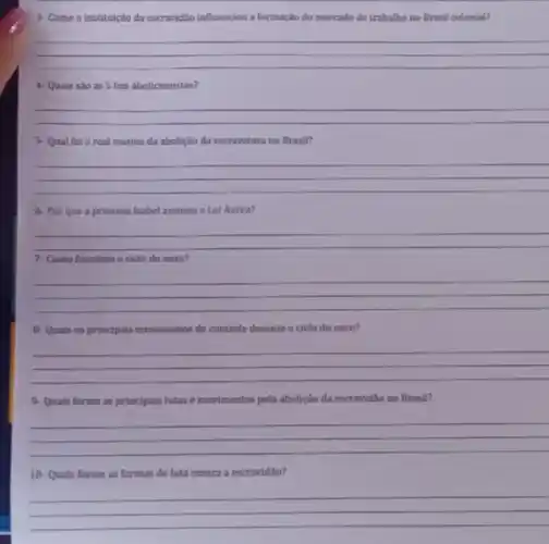 3- Como a instituição da escravid3o influenciou a formação do mercado de trabalho no Brasil colonial?
__
4- Quais sào as 5 leis abolicionistas?
__
5- Qual fol o real motivo da abolição đa escravatura no Brasil?
__
6- Por que a princesa Isabel assinou a Lel Áurea?
__
7- Como funciona o cido do ouro?
__
8-Quais os principais mecanismos de controle durante o ciclo do ouro?
__
9-Quais foram as principais lutas e movimentos pela abolição da escravidão no Brasil?
__
10-Quais foram as formas de luta contra a escravidito?
__