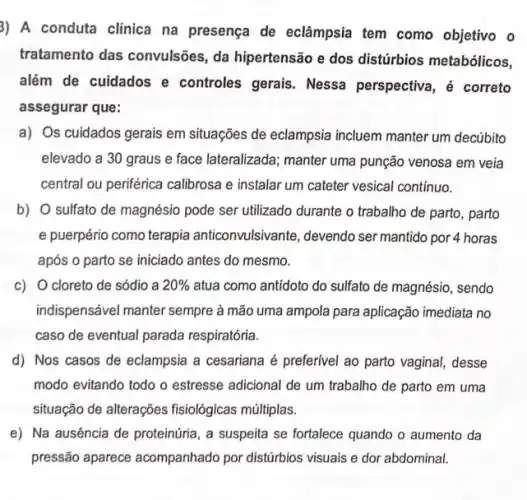 3) A conduta clinica na presença de eclâmpsia tem como objetivo o
tratamento das convulsões , da hipertensão e dos distúrbios metabólicos,
além de cuidados e controles gerais. Nessa perspectiva, é correto
assegurar que:
a) Os cuidados gerais em situações de eclampsia incluem manter um decúbito
elevado a 30 graus e face lateralizada; manter uma punção venosa em veia
central ou periférica calibrosa e instalar um cateter vesical contínuo.
b) O sulfato de magnésio pode ser utilizado durante o trabalho de parto, parto
e puerpério como terapia anticonvulsivante, devendo ser mantido por 4 horas
após o parto se iniciado antes do mesmo.
c) O cloreto de sódio a 20%  atua como antidoto do sulfato de magnésio, sendo
indispensável manter sempre à mão uma ampola para aplicação imediata no
caso de eventual parada respiratória.
d) Nos casos de eclampsia a cesariana é preferivel ao parto vaginal desse
modo evitando todo o estresse adicional de um trabalho de parto em uma
situação de alterações fisiológicas múltiplas.
e) Na ausência de proteinúria, a suspeita se fortalece quando o aumento da
pressão aparece acompanhado por distúrbios visuais e dor abdominal.