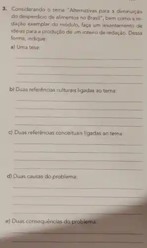 3. Considerando o tema "Alternativas para a diminuição
do desperdicio de alimentos no Brasil ", bem como a re-
dação exemplar do módulo, faça um levantamento de
ideias para a produção de um roteiro de redação. Dessa
forma, indique:
a) Uma tese:
__
b) Duas referências culturais ligadas ao tema:
__
c) Duas referências conceituais ligadas ao tema:
__
d) Duas causas do problema:
__
e) Duas consequências do problema:
__