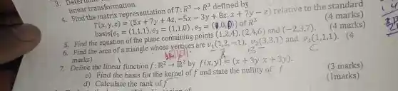 3. Determine
linear transformation.
Find the
(4 marks)
insformation. bruatrix repressication of 7:R^3arrow R^3 diffined by (T_(1),y,z)=(5x+7y+7y+47z-5z-3y+
relative to the standard
(4 marks)
5. Find the equation of the
6. Find the area of a triangle whose vertices are
v_(1)(1,2,-1),v_(2)(3,3,1)
and
7. Define the linear function f:R^2arrow R^2 by
f(x,y)=(x+3y,x+3y)
c) Find the basis for the kernel of f and state the nullity of f
d) Calculate the rank off
(3 marks)
(1marks)