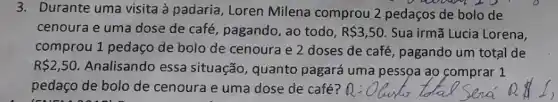 3. Durante uma visita à padaria, Loren Milena comprou 2 pedaços de bolo de
cenoura e uma dose de café, pagando, ao todo, R 3,50. Sua irmã Lucia Lorena,
comprou 1 pedaço de bolo de cenoura e 2 doses de café , pagando um total de
R 2,50. Analisando essa situação, quanto pagará uma pessoa ao comprar 1
pedaço de bolo de cenoura e uma dose de café?