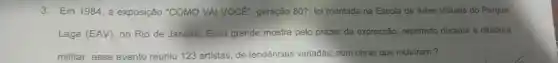 3. Em 1984, a exposição "COMO VAI VOCE , geração 80?, foi montada na Escola de Artes Visuais do Parque
Lage (EAV), no Rio de Janeiro. Essa grande mostra pelo prazer da expressão, reprimido durante a ditadura
militar, esse evento reuniu 123 artistas, de tendências variadas, com obras que incluiram?