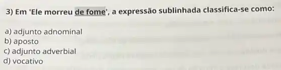 3) Em 'Ele morreu de fome', a expressão sublinhada classifica-se como:
a) adjunto adnominal
b) aposto
c) adjunto adverbial
d) vocativo