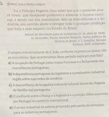 3. (Enem) Leia o texto a seguir.
Eu, o Príncipe Regente, faço saber aos que o presente alva-
rá virem: que desejando promover e adiantar a riqueza nacio-
nal, e sendo um dos mananciais dela as manufaturas e a in-
dústria, sou servido abolir e revogar toda e qualquer proibição
que haja a esse respeito no Estado do Brasil.
Alvará de liberdade para as indústrias 1^0 de abril de 1808).
In: Bonavides, Paulo:Amaral, Roberto. Textos políticos da
História do Brasil. v 1. Brasilia: Senado
Federal, 2002. Adaptado.
projeto industrializante de d. João conforme expresso no alvará, não
se concretizou. Que características desse período explicam esse fato?
a) A ocupação de Portugal pelas tropas francesas e o fechamento das
manufaturas portuguesas.
b) A dependência portuguesa da Inglaterra e o predomínio industrial
ingles sobre suas redes de comércio.
c) A desconfiança da burguesia industrial colonial diante da chegada
da familia real portuguesa.
d) O confronto entre a França e a Inglaterra e a posição dúbia assumida
por Portugal no comércio internacional.
e) Oatraso industrial da colônia provocado pela perda de mercados