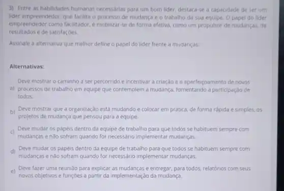 3) Entre as habilidades humanas necessárias para um bom lider, destaca -se a capacidade de ser um
lider empreendedor, que facilita o processo de mudança e o trabalho da sua equipe. O papel do lider
empreendedor como facilitador, é mobilizar-se de forma efetiva, como um propulsor de mudanças, de
resultados e de satisfações.
Assinale a alternativa que melhor define o papel do lider frente a mudanças:
Alternativas:
Deve mostrar o caminho a ser percorrido e incentivar a criação e o aperfeiçoamento de novos
a) processos de trabalho em equipe que contemplem a mudança fomentando a participação de
todos.
b)
Deve mostrar que a organização está mudando e colocar em prática de forma rápida e simples, 05
projetos de mudança que pensou para a equipe.
c)
mudanças e não sofram quando for necessário implementar mudanças.
Deve mudar os papéis dentro da equipe de trabalho para que todos se habituem sempre com
d) Deve mudar os papéis dentro da equipe de trabalho para que todos se habituem sempre com
mudanças e não sofram quando for necessário implementar mudanças.
e)
novos objetivos e funções a partir da implementação da mudança.
Deve fazer uma reunião para explicar as e entregar, para todos relatórios com seus