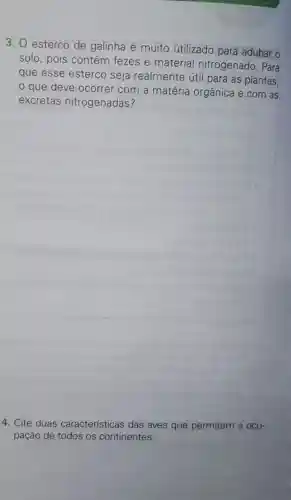 3. esterco de galinha é muito utilizado para adubar o
solo, pois contém fezes e material nitrogenado. Para
que esse esterco seja realmente útil para as plantas,
que deve ocorrer com a matéria orgânica e com as
excretas nitrogenadas?
4. Cite duas características das aves que permitem a ocu-
pação de todos os continentes.