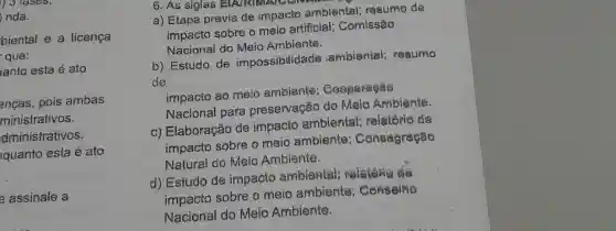 ) 3 fases.
nda.
biental e a licença
que:
ianto esta é ato
enças, pois ambas
ministrativos.
dministrativos.
quanto esta é ato
assinale a
6. As siglas
a) Etapa previa de impacto ambiental;resumo de
impacto sobre o meio artificial;Comissão
Nacional do Meio Ambiente.
b) Estudo de impossibilidade ambiental;resumo
de
impacto ao meio embiente
Nacional para preservação do Malo Ambiente.
c) Elaboração de impacto ambiental;relatório de
impacto sobre o meio ambiente : Consagração
Natural do Meio Ambiente.
d) Estudo de impacto ambiental
impacto sobre o meio ambiente Censeine
Nacional do Meio Ambiente.