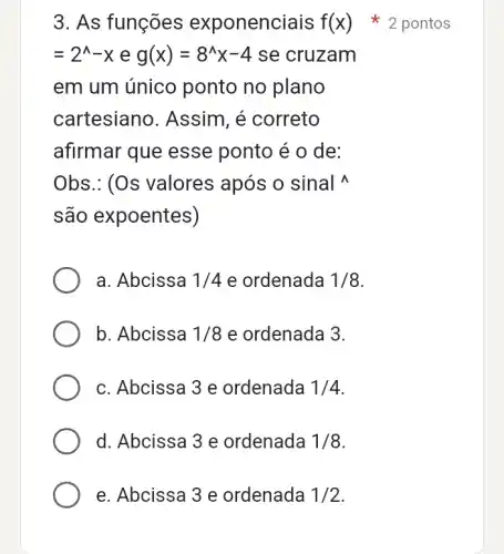 3. As funções exponenciais f(x)
=2^wedge -xeg(x)=8^wedge x-4 se cruzam
em um único ponto no plano
cartesiano . Assim, é correto
afirmar que esse ponto é o de:
Obs.: (Os valores após o sinal
são expoentes)
a. Abcissa 1/4e ordenada 1/8
b. Abcissa 1/8 e ordenada 3.
c. Abcissa 3 e ordenada 1/4
d. Abcissa 3 e ordenada 1/8
2 pontos