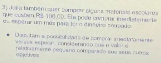 3) Julia também quer comprar alguns materiais escolares
que custam RS100,00
Ela pode comprar imediatamente
ou esperar um mês para ter o dinheiro poupado.
Discutam a possibilidade de comprar imediatamente
versus considerando que o valor
relativamente pequeno comparado aos seus outros
objetivos.