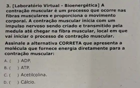 3. [La boratório Virtual -Bioenergética] A
contração muscular é um processo que ocorre nas
fibras musculares e proporciona o movimento
corporal. A contração muscular inicia com um
impulso nervoso sendo criado e transmitido pela
medula até chegar na fibra muscular, local em que
vai iniciar o processo de contração muscular.
Assinale a alternativa CORRETA que apresenta a
molécula que fornece energia diretamer ite para a
contração muscular:
A. () ADP.
B. () ATP.
C. () Acetilcolina.
D. () Cálcio.