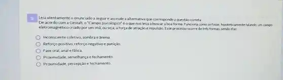 3 Leia atentamente o enunciado a seguire assinale a alternativa que corresponde a questão correta.
De acordo com a Gestalt, o "Campo psicológico"é o que nos leva a buscar a boa forma. Funciona como se fosse, hipoteticamente falando, um campo
eletromagnético criado por um imã, ou seja a força de atração e repulsão. Esse processo ocorre de três formas, sendo elas:
Inconsciente coletivo sombra e ânima
Reforço positivo, reforço negativo e punição.
Fase oral, anale fálica.
Proximidade, semelhança e fechamento
Proximidade, percepção e fechamento