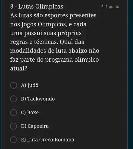 3 - Lutas Olímpicas
As lutas são esportes presentes
nos Jogos Olímpicos , e cada
uma possui suas próprias
regras e técnicas . Qual das
modalid ades de luta abaixo não
faz parte do programa olímpico
atual?
A) Judô
B ) Taekwondo
C) Boxe
D) Capoeira
E) Luta Greco -Romana
1 ponto