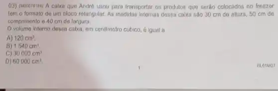 ()3) (M00078104) A calxo que Andro usou para transportar os produtos que serão colocados no freezer
tom o formato de medidas Internas dessa calxa sào 30 cm de altura, 50 cm de
comprimento 940 cm de largura.
volume interno desso calxa, em contimetro cúbico , 6 igual a
A) 120cm^3.
B) 1540cm^3.
C) 30000cm^3.
D) 60000cm^3