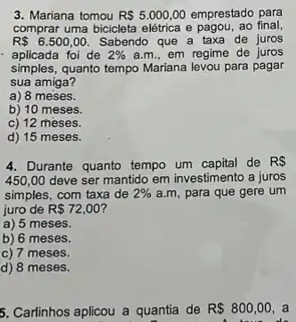 3. Mariana tomou R 5.000,00 emprestado para
comprar uma bicicleta elétrica e pagou, ao final,
R 6.500,00. Sabendo que a taxa de juros
aplicada foi de 2%  a.m., em regime de juros
simples,quanto tempo Mariana levou para pagar
sua amiga?
a) 8 meses.
b) 10 meses.
c) 12 meses.
d) 15 meses.
4. Durante quanto tempo de R 
450,00 deve ser mantido em investimento a juros
simples, com taxa de 2%  a.m, para que gere um
juro de R 72,00
a) 5 meses.
b) 6 meses.
c) 7 meses.
d) 8 meses.
5. Carlinhos aplicou a quantia de R 800,00 a