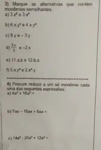 3) Marque as alternativas que contém
monomios semelhantes.
a) 3x^2 e 3x^3
b) 6.xy^2 e 4.xcdot y^2
c) 8.ye-3.y
d) (3x)/(5) e -2x
e) 11 a.be 12.b.a
f) 5.xcdot y^3 e 2x^3cdot y
4) Procure reduzir a um só monômio cada
uma das seguintes expressōes:
4a^2+10a^2=
b) 7ax-10ax+6ax=
c) 14a^2-20a^2+12a^2=