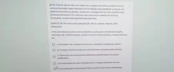 3) No final do século XX e em razǎo dos avanços da ciencia, produziu se um
sistema presidido pelas ticnicar ca informação, que passaram a exercer un
papel de elo entre as demaix, unindo as e asseguranda ao novo kitema uma
presenca planetaria Um mecass que utaiza esse sistema de lichicar
avancadas resultanessa pobalizacis perversa
SANTOS M Poruma outra plobaikaplo. Rio or Janeiro: Record, 2008
(adaptado)
Uma consequincia para o selor produtivo e outra para o mundo do trability
advindas das transformazber otadas no testo estio presentes.respectivamente
en
locaconail e ampliação da legislacilo laboral
logitione efortalecimento de
c) Deninuiclo dos invertimentor postos
qualficados
jomada semanal
e aumerito dos nives de desemprega