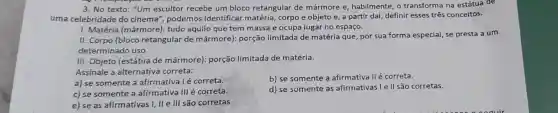 3. No texto: "Um escultor recebe um bloco retangular de mármore e, habilmente o transforma na estátua de
uma celebridade do cinema", podemos identificar matéria corpo e objeto e a partir daí, definir esses três conceitos.
I. Matéria (mármore): tudo aquilo que tem massa e ocupa lugar no espaço.
II. Corpo (bloco retangular de mármore): porção limitada de matéria que, por sua forma especial, se presta a um
determinado uso.
III. Objeto (estátua de mármore): porção limitada de matéria.
Assinale a alternativa correta:
a) se somente a afirmativa l é correta.
b) se somente a afirmativa II é correta.
c) se somente a afirmativa III é correta.
d) se somente as afirmativas I e II são corretas.
e) se as afirmativas I, II e III são corretas