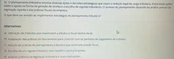 3) O planejamento tributário envolve diversas ações e decisões estratégicas que visam a redução legal da carga tributária. Entre essas açōes
estão o ajuste na forma de geração de receita e a escolha de regimes tributários. O sucesso do planejamento depende da análise precisa da
legislação vigente e das práticas fiscais da empresa.
que deve ser evitado ao implemental estratégias de planejamento tributário?
Alternativas:
a) Utilização de métodos que maximizem a eficiência fiscal dentro da lei.
b) Adaptação das práticas de faturamento para coincidir com os periodos de pagamento de tributos.
C) Adoção de práticas de planejamento tributário que envolvam evasão fiscal.
d) Escolha de um regime tributário mais benéfico para a empresa.
e) Análise contínua da legislação tributária e suas implicaçōes.