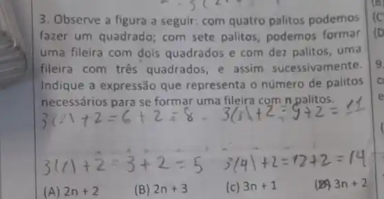 3. Observe a figura a seguir com quatro palitos podemos
fazer um quadrado; com sete palitos podemos formar
uma fileira com dois quadrados e com dez palitos, uma
fileira com três quadrados e assim sucessivamente.
Indique a expressão que representa o número de palitos
necessários para se formar uma fileira com n palitos.
(A) 2n+2
(B) 2n+3
(c) 3n+1
3n+2