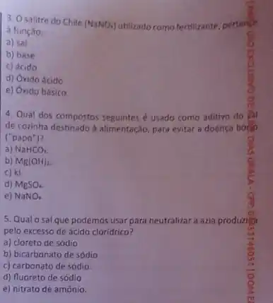 3. Osalitre do Chile
(NaNO_(3)) utilizado como fertilizante, pertenti
a função:
a) sal
b) base
c) ácido
d) Oxido ácido
e) Oxido básico.
4. Qual dos compostos seguintes é usado como aditivo do
de corinha destinado a alimentação para evitar a doenca bose
("papo")?
a) NaHCO_(2)
b) Mg(OH)_(2)
c) ki.
d) MgSO_(4)
e) NaNO_(3)
5. Qualosal que podemos usar para neutralizar a azia produzita
pelo excesso de ácido cloridrico?
a) cloreto de sódio
b) bicarbonato de sódio
c) carbonato de sódio.
d) fluoreto de sódlo
e) nitrato de amônio.