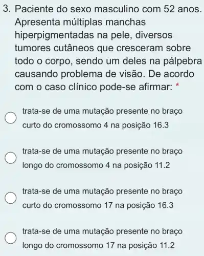 3. Paciente do sexo masculino com 52 anos.
Apresenta múltiplas manchas
hiperpigmentadas na pele , diversos
tumores cutâneos que cresceram sobre
todo o corpo , sendo um deles na pálpebra
causando problema de visão. De acordo
com o caso clínico pode -se afirmar:
trata-se de uma mutação presente no braço
curto do cromossomo 4 na posição 16.3
trata-se de uma mutação presente no braço
longo do cromossomo 4 na posição 11.2
trata-se de uma mutação presente no braço
curto do cromossomo 17 na posição 16.3
trata-se de uma mutação presente no braço
longo do cromossomo 17 na posição 11.2