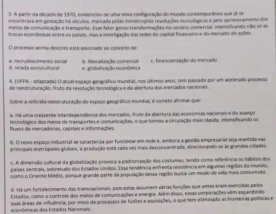 3. A partir da década de 1970, evidenciou se uma nova configuração do mundo contemporâneo que lá se
encontrava em gestação há séculos, marcada pelas ininterruptas revoluções tecnológicas e pelo aprimoramento dos
meios de comunicação e transporte. Esse fator gerou transformações no cenário comercial, intensificando nào só as
trocas econômicas entre os paises, mas a interligação das redes do capital financeiro e do mercado de açōes.
processo acima descrito está associado ao conceito de:
a. recrudescimento social
b. liberalização comercial
c. financeirização do mercado
d. virada sociocultural
e. globalização econômica
4. (UFPA - adaptada) O atual espaço geográfico mundial, nos últimos anos tem passado por um acelerado processo
de reestruturação, fruto da revolução tecnológica e da abertura dos mercados nacionais.
Sobre a referida reestruturação do espaço geográfico mundial, é correto afirmar que:
a. Há uma crescente interdependência dos mercados, fruto da abertura das economias nacionais e do avanço
tecnológico dos meios de transportes e comunicações,que tornou a circulação mais rápida, intensificando os
fluxos de mercadorias , capitais e informações.
b. O novo espaço industrial se caracteriza por funcionar em rede e embora a gestão empresarial seja mantida nas
principais metrópoles globais , a produção está cada vez mais desconcentrada direcionando-se as grandes cidades.
c. A dimensão cultural da globalização provoca a padronização dos costumes tendo como referência os hábitos dos
paises centrais, sobretudo dos Estados Unidos. Essa tendência enfrenta resistência em algumas regiōes do mundo,
como o Oriente Médio porque grande parte da população dessa região busca um modo de vida mais consumista.
d. Há um fortalecimento das transnacionais, pois estas assumem várias funções que antes eram exercidas pelos
Estados, como o controle dos meios de comunicações e energia. Além disso essas corporações vêm expandindo
suas áreas de influência por meio de processos de fusões e aquisições , o que tem eliminado as fronteiras politicas e
econômicas dos Estados Nacionais.