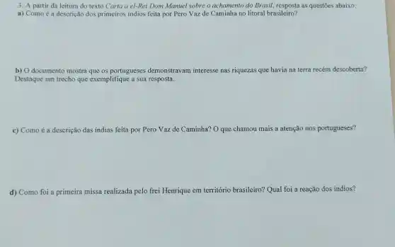 3. A partir da leitura do texto Carta a el-Rei Dom Manuel sobre o achamento do Brasil.as questões abaixo:
a) Como é a descrição dos primeiros indios feita por Pero Vaz de Caminha no litoral brasileiro?
b) O documento mostra que os portugueses demonstravam interesse nas riquezas que havia na terra recém descoberta?
Destaque um trecho que exemplifique a sua resposta.
c) Como é a descrição das indias feita por Pero Vaz de Caminha? O que chamou mais a atenção nos portugueses?
d) Como foi a primeira missa realizada pelo frei Henrique em território brasileiro? Qual foi a reação dos indios?