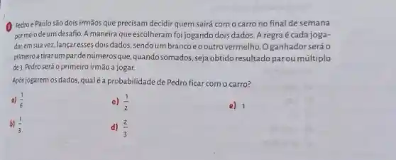 (3) Pedroe Paulo são dois irmãos que precisam decidir quem sairá com o carro no final de semana
por meio de um desafio. A maneira que escolheram foi jogando dois dados. A regra é cada joga-
dor, em sua vez, lançar esses dois dados sendo um branco eooutro vermelho .Oganhador será o
primeiro a tirar um par de números que , quando somados , seja obtido resultado parou múltiplo
de 3. Pedro será o primeiro irmão a jogar.
Após jogarem os dados qualé a probabilidade de Pedro ficar com o carro?
a) (1)/(6)
c) (1)/(2)
e) 1
b) (1)/(3)
d) (2)/(3)