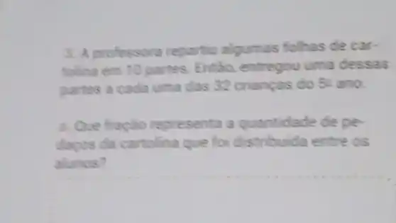 3. A professora repartiu algumas folhas de car-
tolina em 10 partes Entǎo, entregou uma dessas
partes a cada uma das 32 crianças do 52 ano.
a. Que fração representa a quantidade de pe-
dapos da cartolina que foi distribuida entre os
alunos?