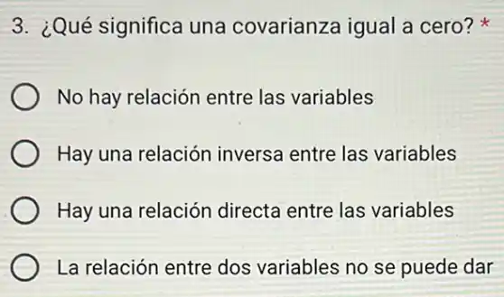 3. ¿Qué significa una covarianza igual a cero?
No hay relación entre las variables
Hay una relación inversa entre las variables
Hay una relación directa entre las variables
La relación entre dos variables no se puede dar