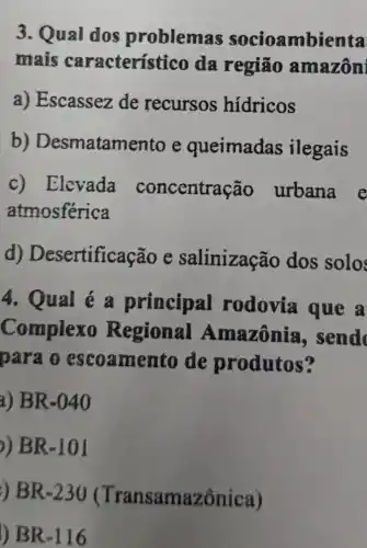 3. Qual dos problemas socioambienta
mais caracterís tico da região amazôni
a) Escassez de recursos hidricos
b)Desmatame nto e queimadas ilegais
c) Elevada concentra Gao urbana e
atmosférica
d)Desertificação e salinização dos solo
4. Qual é a principal rodovia que a
Complexo Regional Amazônia , send
para o escoamen to de produtos?
a) BR-040
)) BR-101
) BR-230 (T ransamazônica)
l) BR-116