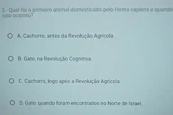 3.- Qual foi o primeiro animal domesticado pelo Homo sapiens e quando
isso ocorreu?
A. Cachorro, antes da Revolução Agrícola.
B. Gato, na Revolução Cognitiva.
C. Cachorro, logo após a Revolução Agrícola.
D. Gato, quando foram encontrados no Norte de Israel.