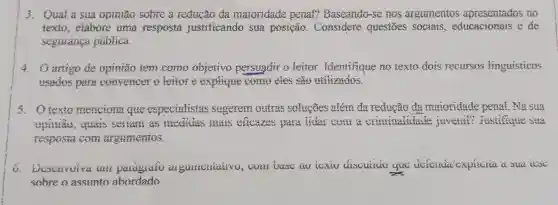 3. Qual a sua opiniao solite a reducão da maioridade penal?Dascanda-se nos argumentos apresentatos no
texio, elabore uma resposta justificando sua posição.. Considere questoes e de
seguranca publica.
4. Oartigo de opinião tem como objetivo nersugdit o leitor . Identifique no texto dois recurses lingsisticos
usados nare convencer o leitor e explique como eles gao utilizados
5. 0 texto menciona que especialistas sugerem outras solucōes além đa reducão da maioridade penal, Na sua
serian as criminations juvent?justifictic sea
resposta com argumentos.
againsticative yue
sobre o assunto abordado